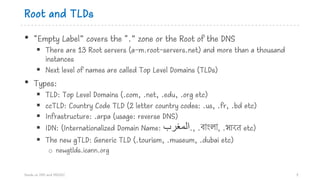 Root and TLDs
• “Empty Label” covers the “.” zone or the Root of the DNS
§ There are 13 Root servers (a-m.root-servers.net) and more than a thousand
instances
§ Next level of names are called Top Level Domains (TLDs)
• Types:
§ TLD: Top Level Domains (.com, .net, .edu, .org etc)
§ ccTLD: Country Code TLD (2 letter country codes: .us, .fr, .bd etc)
§ Infrastructure: .arpa (usage: reverse DNS)
§ IDN: (Internationalized Domain Name: .‫ا‬‫ﻟ‬‫ﻤ‬‫ﻐ‬‫ﺮ‬‫ب‬ , .বাংলা, .भारत etc)
§ The new gTLD: Generic TLD (.tourism, .museum, .dubai etc)
o newgtlds.icann.org
Hands on DNS and DNSSEC 5
 