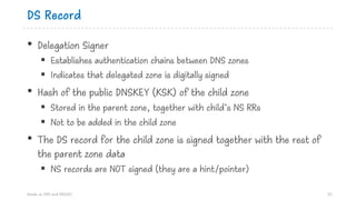 DS Record
• Delegation Signer
§ Establishes authentication chains between DNS zones
§ Indicates that delegated zone is digitally signed
• Hash of the public DNSKEY (KSK) of the child zone
§ Stored in the parent zone, together with child’s NS RRs
§ Not to be added in the child zone
• The DS record for the child zone is signed together with the rest of
the parent zone data
§ NS records are NOT signed (they are a hint/pointer)
Hands on DNS and DNSSEC 52
 