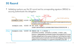 DS Record
• Validating resolvers use the DS record and its corresponding signature (RRSIG) to
securely authenticate the delegation
Hands on DNS and DNSSEC 53
example.com. 43200 IN DS 3330 7 2 (
7AD5E47FFFFA05AE70D5166E01B7836E34AD3032541D
95DB9D1E9D7D3AFB33D4 )
example.com. 43200 IN DS 3330 7 1 (
268B71BF480AE2C1484BB1DBA7E0A42089D90298 )
example.com. 43200 IN RRSIG DS 7 2 86400 (
20200907152802 20200817142802 21869 com.
bse4x+/QMeQaWObJyaUEwB3YeQe2JRnxDBOYF22Jrzye
TtKQhiRKqNYoR3rTsrxe6eiP5MoceI7yTVYAd7m13bOi
8TmrZ6EZ2uhXrUlmPx9D/DPIVPrbKJGBQmgrKLQn+dP2
qHEH923Gkt0sD8dmaIikjqb4TtLUAeOBGjZdzJM= )
Owner Type
Key ID
Hash of child’s public key
Digest Type
1=SHA1, 2=SHA256Algorithm
Signature of
DS RRset
 