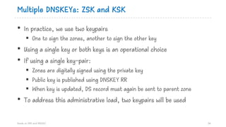 Multiple DNSKEYs: ZSK and KSK
• In practice, we use two keypairs
§ One to sign the zones, another to sign the other key
• Using a single key or both keys is an operational choice
• If using a single key-pair:
§ Zones are digitally signed using the private key
§ Public key is published using DNSKEY RR
§ When key is updated, DS record must again be sent to parent zone
• To address this administrative load, two keypairs will be used
Hands on DNS and DNSSEC 56
 