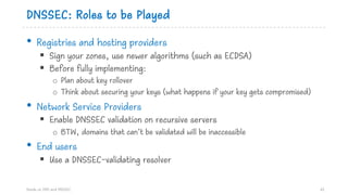 DNSSEC: Roles to be Played
• Registries and hosting providers
§ Sign your zones, use newer algorithms (such as ECDSA)
§ Before fully implementing:
o Plan about key rollover
o Think about securing your keys (what happens if your key gets compromised)
• Network Service Providers
§ Enable DNSSEC validation on recursive servers
o BTW, domains that can’t be validated will be inaccessible
• End users
§ Use a DNSSEC-validating resolver
Hands on DNS and DNSSEC 61
 