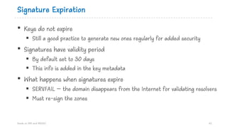 Signature Expiration
• Keys do not expire
§ Still a good practice to generate new ones regularly for added security
• Signatures have validity period
§ By default set to 30 days
§ This info is added in the key metadata
• What happens when signatures expire
§ SERVFAIL – the domain disappears from the Internet for validating resolvers
§ Must re-sign the zones
Hands on DNS and DNSSEC 62
 