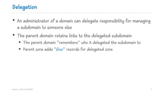 Delegation
• An administrator of a domain can delegate responsibility for managing
a subdomain to someone else
• The parent domain retains links to the delegated subdomain
§ The parent domain “remembers” who it delegated the subdomain to
§ Parent zone adds “Glue” records for delegated zone
Hands on DNS and DNSSEC 7
 