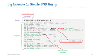 dig Example 1: Simple DNS Query
73
$ dig @192.168.1.1 apnic.net. A
; <<>> DiG 9.10.6 <<>> @192.168.1.1 apnic.net. A
; (1 server found)
;; global options: +cmd
;; Got answer:
;; ->>HEADER<<- opcode: QUERY, status: NOERROR, id: 25343
;; flags: qr rd ra; QUERY: 1, ANSWER: 1, AUTHORITY: 0, ADDITIONAL: 1
;; OPT PSEUDOSECTION:
; EDNS: version: 0, flags:; udp: 4096
;; QUESTION SECTION:
;apnic.net. IN A
;; ANSWER SECTION:
apnic.net. 3599 IN A 203.119.101.61
;; Query time: 136 msec
;; SERVER: 192.168.1.1 #53(192.168.1.1)
;; WHEN: Sat Aug 22 15:10:57 +06 2020
;; MSG SIZE rcvd: 54
Validation disabled
on resolver
Query
Response
DNSSEC records
not asked
Hands on DNS and DNSSEC
 