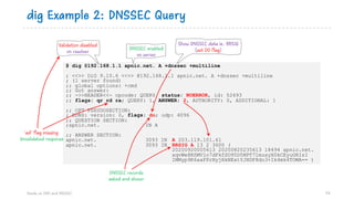 dig Example 2: DNSSEC Query
Hands on DNS and DNSSEC 74
$ dig @192.168.1.1 apnic.net. A +dnssec +multiline
; <<>> DiG 9.10.6 <<>> @192.168.1.1 apnic.net. A +dnssec +multiline
; (1 server found)
;; global options: +cmd
;; Got answer:
;; ->>HEADER<<- opcode: QUERY, status: NOERROR, id: 52493
;; flags: qr rd ra; QUERY: 1, ANSWER: 2, AUTHORITY: 0, ADDITIONAL: 1
;; OPT PSEUDOSECTION:
; EDNS: version: 0, flags: do; udp: 4096
;; QUESTION SECTION:
;apnic.net. IN A
;; ANSWER SECTION:
apnic.net. 3093 IN A 203.119.101.61
apnic.net. 3093 IN RRSIG A 13 2 3600 (
20200920005613 20200820235613 18494 apnic.net.
xqvWe8RSMV1o7dFkfSO95D5NPT71musyX0kCEyuORIsI
IMMyp9K6aaFPrNyjHkNExtYJHDF8do3+Ik4mk4TOWA== )
Validation disabled
on resolver
Show DNSSEC data ie. RRSIG
(set DO flag)DNSSEC enabled
on server
DNSSEC records
asked and shown
‘ad’ flag missing
Unvalidated response
 
