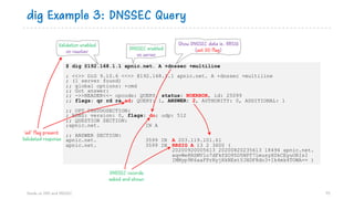 $ dig @192.168.1.1 apnic.net. A +dnssec +multiline
; <<>> DiG 9.10.6 <<>> @192.168.1.1 apnic.net. A +dnssec +multiline
; (1 server found)
;; global options: +cmd
;; Got answer:
;; ->>HEADER<<- opcode: QUERY, status: NOERROR, id: 25099
;; flags: qr rd ra ad; QUERY: 1, ANSWER: 2, AUTHORITY: 0, ADDITIONAL: 1
;; OPT PSEUDOSECTION:
; EDNS: version: 0, flags: do; udp: 512
;; QUESTION SECTION:
;apnic.net. IN A
;; ANSWER SECTION:
apnic.net. 3599 IN A 203.119.101.61
apnic.net. 3599 IN RRSIG A 13 2 3600 (
20200920005613 20200820235613 18494 apnic.net.
xqvWe8RSMV1o7dFkfSO95D5NPT71musyX0kCEyuORIsI
IMMyp9K6aaFPrNyjHkNExtYJHDF8do3+Ik4mk4TOWA== )
dig Example 3: DNSSEC Query
Hands on DNS and DNSSEC 75
Validation enabled
on resolver
Show DNSSEC data ie. RRSIG
(set DO flag)DNSSEC enabled
on server
DNSSEC records
asked and shown
‘ad’ flag present
Validated response
 