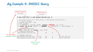 $ dig @192.168.1.1 www.dnssec-failed.org. A
; <<>> DiG 9.10.6 <<>> @192.168.1.1 www.dnssec-failed.org. A
; (1 server found)
;; global options: +cmd
;; Got answer:
;; ->>HEADER<<- opcode: QUERY, status: NOERROR, id: 57355
;; flags: qr rd ra; QUERY: 1, ANSWER: 2, AUTHORITY: 5, ADDITIONAL: 11
;; OPT PSEUDOSECTION:
; EDNS: version: 0, flags:; udp: 4096
;; QUESTION SECTION:
;www.dnssec-failed.org. IN A
;; ANSWER SECTION:
www.dnssec-failed.org. 7134 IN A 69.252.193.191
www.dnssec-failed.org. 7134 IN A 68.87.109.242
dig Example 4: DNSSEC Query
Hands on DNS and DNSSEC 76
Validation disabled
on resolver DNSSEC broken
on server
DNSSEC records
not asked
‘ad’ flag missing
Unvalidated response
 