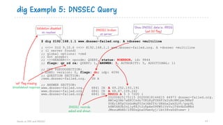 $ dig @192.168.1.1 www.dnssec-failed.org. A +dnssec +multiline
; <<>> DiG 9.10.6 <<>> @192.168.1.1 www.dnssec-failed.org. A +dnssec +multiline
; (1 server found)
;; global options: +cmd
;; Got answer:
;; ->>HEADER<<- opcode: QUERY, status: NOERROR, id: 9844
;; flags: qr rd ra; QUERY: 1, ANSWER: 3, AUTHORITY: 5, ADDITIONAL: 11
;; OPT PSEUDOSECTION:
; EDNS: version: 0, flags: do; udp: 4096
;; QUESTION SECTION:
;www.dnssec-failed.org. IN A
;; ANSWER SECTION:
www.dnssec-failed.org. 6841 IN A 69.252.193.191
www.dnssec-failed.org. 6841 IN A 68.87.109.242
www.dnssec-failed.org. 6841 IN RRSIG A 5 3 7200 (
20200825175115 20200818144615 44973 dnssec-failed.org.
AWIeQ3Ab7aEKCCsdu7URLRyFUX6FJx2uHcHM1peJNNxY
0UEr1BTpCtbGoMqT5ImjHAff4/SNkhx2xkZLVt/qzp9L
kXW5XAUb2nLjy8XJt2uhpAeG9PW5lVzVulT4k4bDnM8d
JMnsuMhND/2fNDzQna0Pwe4yj/lbt58vaUdYoew= )
dig Example 5: DNSSEC Query
Hands on DNS and DNSSEC 77
Validation disabled
on resolver
Show DNSSEC data ie. RRSIG
(set DO flag)DNSSEC broken
on server
DNSSEC records
asked and shown
‘ad’ flag missing
Unvalidated response
 