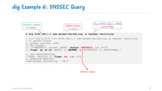 $ dig @192.168.1.1 www.dnssec-failed.org. A +dnssec +multiline
; <<>> DiG 9.10.6 <<>> @192.168.1.1 www.dnssec-failed.org. A +dnssec +multiline
; (1 server found)
;; global options: +cmd
;; Got answer:
;; ->>HEADER<<- opcode: QUERY, status: SERVFAIL, id: 64787
;; flags: qr rd ra; QUERY: 1, ANSWER: 0, AUTHORITY: 0, ADDITIONAL: 1
;; OPT PSEUDOSECTION:
; EDNS: version: 0, flags: do; udp: 512
;; QUESTION SECTION:
;www.dnssec-failed.org. IN A
dig Example 6: DNSSEC Query
Hands on DNS and DNSSEC 78
Validation enabled
on resolver
Show DNSSEC data ie. RRSIG
(set DO flag)DNSSEC broken
on server
DNSSEC broken
 
