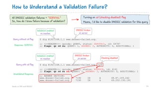 How to Understand a Validation Failure?
Hands on DNS and DNSSEC 79
$ dig @192.168.1.1 www.dnssec-failed.org. +cd
;; ->>HEADER<<- opcode: QUERY, status: NOERROR, id: 4161
;; flags: qr rd ra cd; QUERY: 1, ANSWER: 2, AUTHORITY: 0, ADDITIONAL: 1
;; ANSWER SECTION:
www.dnssec-failed.org. 7190 IN A 68.87.109.242
www.dnssec-failed.org. 7190 IN A 69.252.193.191
All DNSSEC validation failures = “SERVFAIL”
So, how do I know failure because of validation?
$ dig @192.168.1.1 www.dnssec-failed.org.
;; ->>HEADER<<- opcode: QUERY, status: SERVFAIL, id: 64787
;; flags: qr rd ra; QUERY: 1, ANSWER: 0, AUTHORITY: 0, ADDITIONAL: 1
Turning on cd (checking disabled) flag
Means, I’d like to disable DNSSEC validation for this query
Query without cd flag
Query with cd flag
Response: SERVFAIL
Unvalidated Response
Validation enabled
on resolver
Validation enabled
on resolver
DNSSEC broken
on server
DNSSEC broken
on server Checking disabled
 