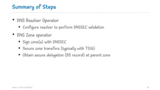 Summary of Steps
• DNS Resolver Operator
§ Configure resolver to perform DNSSEC validation
• DNS Zone operator
§ Sign zone(s) with DNSSEC
§ Secure zone transfers (typically with TSIG)
§ Obtain secure delegation (DS record) at parent zone
Hands on DNS and DNSSEC 83
 