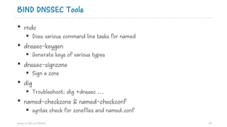 BIND DNSSEC Tools
• rndc
§ Does various command line tasks for named
• dnssec-keygen
§ Generate keys of various types
• dnssec-signzone
§ Sign a zone
• dig
§ Troubleshoot: dig +dnssec ...
• named-checkzone & named-checkconf
§ syntax check for zonefiles and named.conf
Hands on DNS and DNSSEC 84
 
