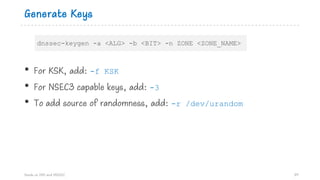 Generate Keys
• For KSK, add: -f KSK
• For NSEC3 capable keys, add: -3
• To add source of randomness, add: -r /dev/urandom
Hands on DNS and DNSSEC 89
dnssec-keygen -a <ALG> -b <BIT> -n ZONE <ZONE_NAME>
 