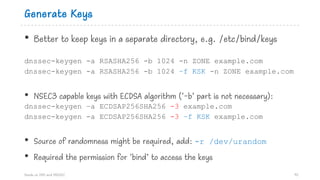 Generate Keys
• Better to keep keys in a separate directory, e.g. /etc/bind/keys
dnssec-keygen -a RSASHA256 -b 1024 -n ZONE example.com
dnssec-keygen -a RSASHA256 -b 1024 –f KSK -n ZONE example.com
• NSEC3 capable keys with ECDSA algorithm (‘-b’ part is not necessary):
dnssec-keygen –a ECDSAP256SHA256 -3 example.com
dnssec-keygen -a ECDSAP256SHA256 -3 –f KSK example.com
• Source of randomness might be required, add: -r /dev/urandom
• Required the permission for ‘bind’ to access the keys
Hands on DNS and DNSSEC 90
 