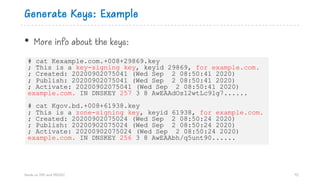 Generate Keys: Example
Hands on DNS and DNSSEC 92
# cat Kexample.com.+008+29869.key
; This is a key-signing key, keyid 29869, for example.com.
; Created: 20200902075041 (Wed Sep 2 08:50:41 2020)
; Publish: 20200902075041 (Wed Sep 2 08:50:41 2020)
; Activate: 20200902075041 (Wed Sep 2 08:50:41 2020)
example.com. IN DNSKEY 257 3 8 AwEAAdOs12wtLc9lg7......
# cat Kgov.bd.+008+61938.key
; This is a zone-signing key, keyid 61938, for example.com.
; Created: 20200902075024 (Wed Sep 2 08:50:24 2020)
; Publish: 20200902075024 (Wed Sep 2 08:50:24 2020)
; Activate: 20200902075024 (Wed Sep 2 08:50:24 2020)
example.com. IN DNSKEY 256 3 8 AwEAAbh/q5unt90......
• More info about the keys:
 
