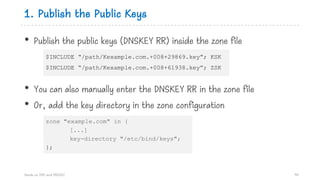 1. Publish the Public Keys
• Publish the public keys (DNSKEY RR) inside the zone file
• You can also manually enter the DNSKEY RR in the zone file
• Or, add the key directory in the zone configuration
Hands on DNS and DNSSEC 94
$INCLUDE “/path/Kexample.com.+008+29869.key”; KSK
$INCLUDE “/path/Kexample.com.+008+61938.key”; ZSK
zone "example.com" in {
[...]
key-directory "/etc/bind/keys";
};
 