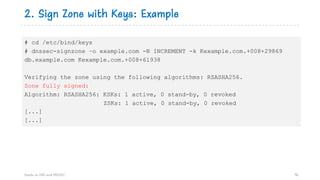 2. Sign Zone with Keys: Example
Hands on DNS and DNSSEC 96
# cd /etc/bind/keys
# dnssec-signzone –o example.com -N INCREMENT -k Kexample.com.+008+29869
db.example.com Kexample.com.+008+61938
Verifying the zone using the following algorithms: RSASHA256.
Zone fully signed:
Algorithm: RSASHA256: KSKs: 1 active, 0 stand-by, 0 revoked
ZSKs: 1 active, 0 stand-by, 0 revoked
[...]
[...]
 