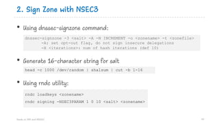 2. Sign Zone with NSEC3
• Using dnssec-signzone command:
• Generate 16-character string for salt
• Using rndc utility:
Hands on DNS and DNSSEC 97
rndc loadkeys <zonename>
rndc signing -NSEC3PARAM 1 0 10 <salt> <zonename>
dnssec-signzone -3 <salt> -A -N INCREMENT -o <zonename> -t <zonefile>
-A: set opt-out flag, do not sign insecure delegations
-H <iterations>: num of hash iterations (def 10)
head -c 1000 /dev/random | sha1sum | cut -b 1-16
 