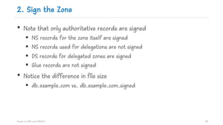 2. Sign the Zone
• Note that only authoritative records are signed
§ NS records for the zone itself are signed
§ NS records used for delegations are not signed
§ DS records for delegated zones are signed
§ Glue records are not signed
• Notice the difference in file size
§ db.example.com vs. db.example.com.signed
Hands on DNS and DNSSEC 98
 
