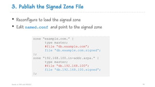 3. Publish the Signed Zone File
• Reconfigure to load the signed zone
• Edit named.conf and point to the signed zone
Hands on DNS and DNSSEC 99
zone “example.com.” {
type master;
#file “db.example.com”;
file “db.example.com.signed”;
};
zone “192.168.100.in-addr.arpa.” {
type master;
#file “db.192.168.100”;
file “db.192.168.100.signed”;
};
 