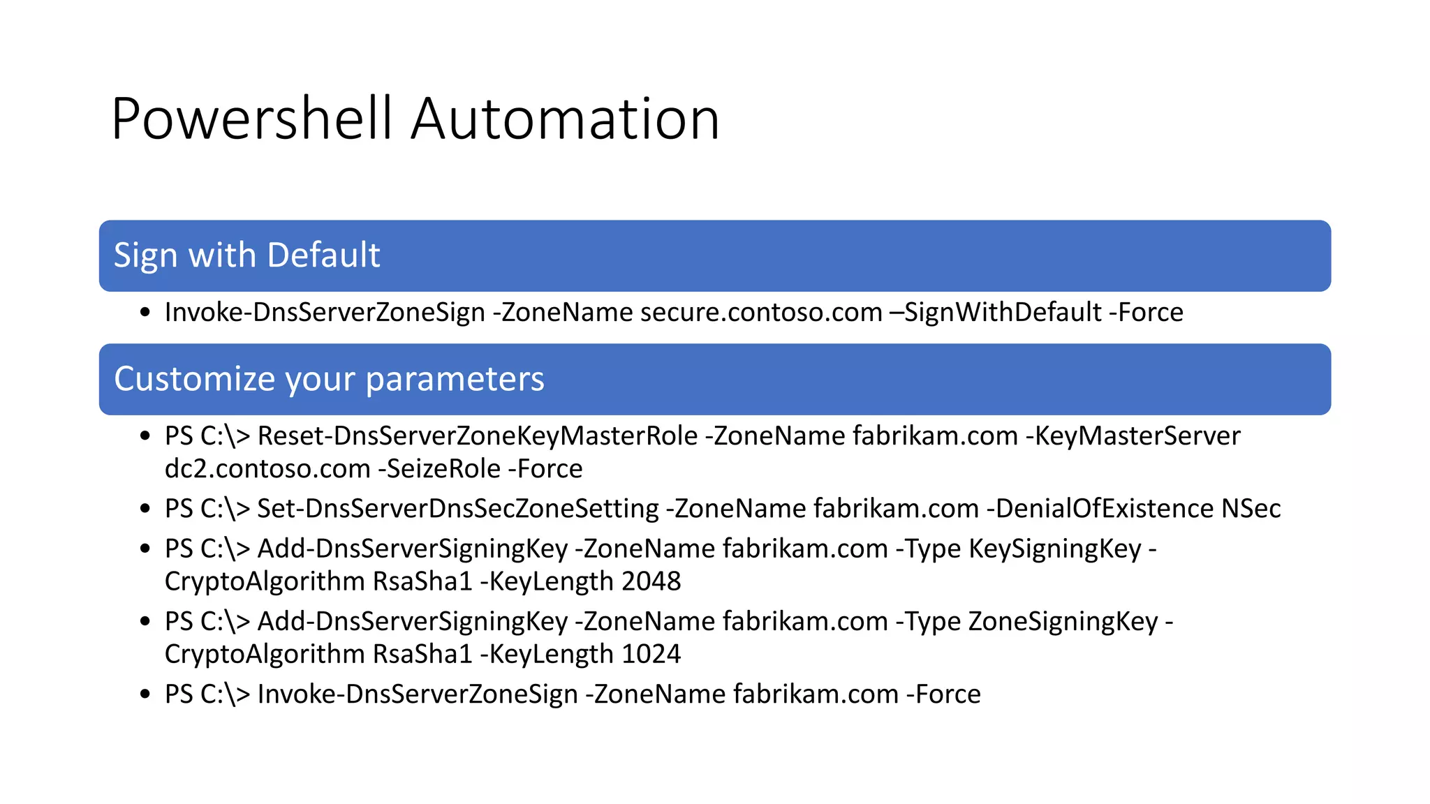 Powershell Automation
Sign with Default
• Invoke-DnsServerZoneSign -ZoneName secure.contoso.com –SignWithDefault -Force
Customize your parameters
• PS C:> Reset-DnsServerZoneKeyMasterRole -ZoneName fabrikam.com -KeyMasterServer
dc2.contoso.com -SeizeRole -Force
• PS C:> Set-DnsServerDnsSecZoneSetting -ZoneName fabrikam.com -DenialOfExistence NSec
• PS C:> Add-DnsServerSigningKey -ZoneName fabrikam.com -Type KeySigningKey -
CryptoAlgorithm RsaSha1 -KeyLength 2048
• PS C:> Add-DnsServerSigningKey -ZoneName fabrikam.com -Type ZoneSigningKey -
CryptoAlgorithm RsaSha1 -KeyLength 1024
• PS C:> Invoke-DnsServerZoneSign -ZoneName fabrikam.com -Force
 