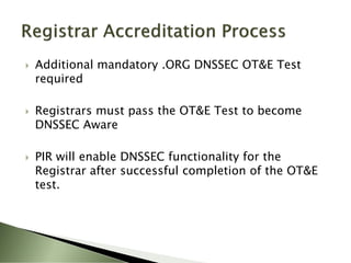    Additional mandatory .ORG DNSSEC OT&E Test
    required

   Registrars must pass the OT&E Test to become
    DNSSEC Aware

   PIR will enable DNSSEC functionality for the
    Registrar after successful completion of the OT&E
    test.
 