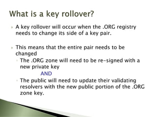    A key rollover will occur when the .ORG registry
    needs to change its side of a key pair.

   This means that the entire pair needs to be
    changed
    ◦ The .ORG zone will need to be re-signed with a
      new private key
              AND
    ◦ The public will need to update their validating
      resolvers with the new public portion of the .ORG
      zone key.
 