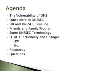   The Vulnerability of DNS
   Quick Intro to DNSSEC
   PIR and DNSSEC Timeline
   Friends and Family Program
   Some DNSSEC Terminology
   OT&E Functionality and Changes
     ◦ EPP
     ◦ Etc.
   Resources
   Questions
 