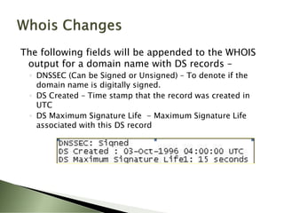 The following fields will be appended to the WHOIS
 output for a domain name with DS records –
 ◦ DNSSEC (Can be Signed or Unsigned) – To denote if the
   domain name is digitally signed.
 ◦ DS Created – Time stamp that the record was created in
   UTC
 ◦ DS Maximum Signature Life - Maximum Signature Life
   associated with this DS record
 