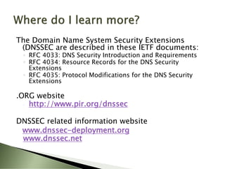 The Domain Name System Security Extensions
 (DNSSEC are described in these IETF documents:
 ◦ RFC 4033: DNS Security Introduction and Requirements
 ◦ RFC 4034: Resource Records for the DNS Security
   Extensions
 ◦ RFC 4035: Protocol Modifications for the DNS Security
   Extensions

.ORG website
  ◦ http://www.pir.org/dnssec


DNSSEC related information website
 www.dnssec-deployment.org
 www.dnssec.net
 