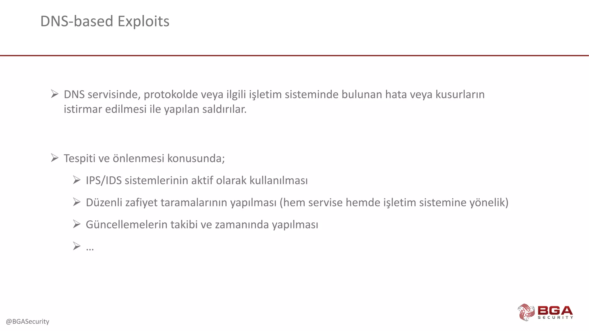 @BGASecurity
DNS-based	Exploits
Ø DNS	servisinde,	protokolde veya ilgili işletim sisteminde bulunan hata veya kusurların
istirmar edilmesi ile yapılan saldırılar.
Ø Tespiti ve önlenmesi konusunda;
Ø IPS/IDS	sistemlerinin aktif olarak kullanılması
Ø Düzenli zafiyet taramalarının yapılması (hem	servise hemde işletim sistemine yönelik)
Ø Güncellemelerin takibi ve zamanında yapılması
Ø …
 