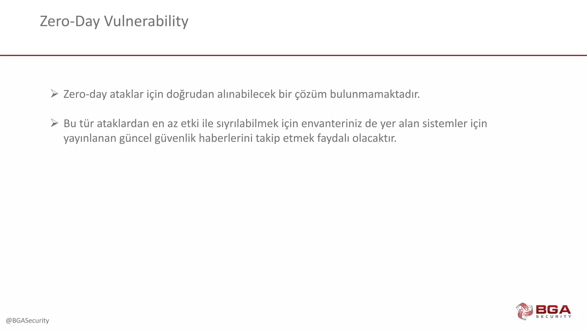 @BGASecurity
Zero-Day	Vulnerability
Ø Zero-day	ataklar için doğrudan alınabilecek bir çözüm bulunmamaktadır.
Ø Bu	tür ataklardan en az etki ile sıyrılabilmek için envanteriniz de	yer alan sistemler için
yayınlanan güncel güvenlik haberlerini takip etmek faydalı olacaktır.
 