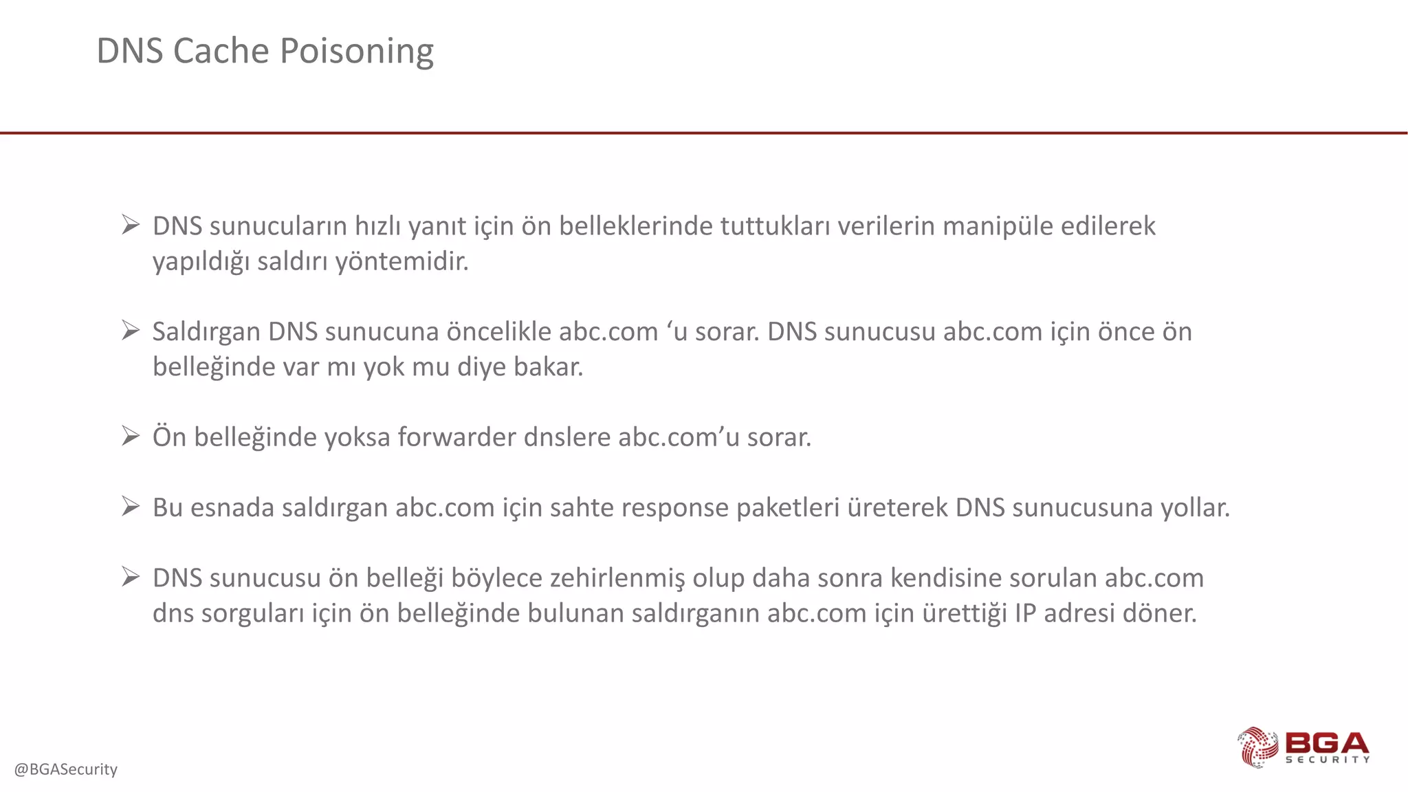 @BGASecurity
DNS	Cache	Poisoning
Ø DNS	sunucuların	hızlı	yanıt	için	ön	belleklerinde	tuttukları	verilerin	manipüle	edilerek	
yapıldığı	saldırı	yöntemidir.
Ø Saldırgan	DNS	sunucuna	öncelikle	abc.com ‘u	sorar.	DNS	sunucusu	abc.com için	önce	ön	
belleğinde	var	mı	yok	mu	diye	bakar.
Ø Ön	belleğinde	yoksa	forwarder dnslere abc.com’u sorar.	
Ø Bu	esnada	saldırgan	abc.com için	sahte	response paketleri	üreterek	DNS	sunucusuna	yollar.
Ø DNS	sunucusu	ön	belleği	böylece	zehirlenmiş	olup	daha	sonra	kendisine	sorulan	abc.com
dns sorguları	için	ön	belleğinde	bulunan	saldırganın	abc.com için	ürettiği	IP	adresi	döner.
 