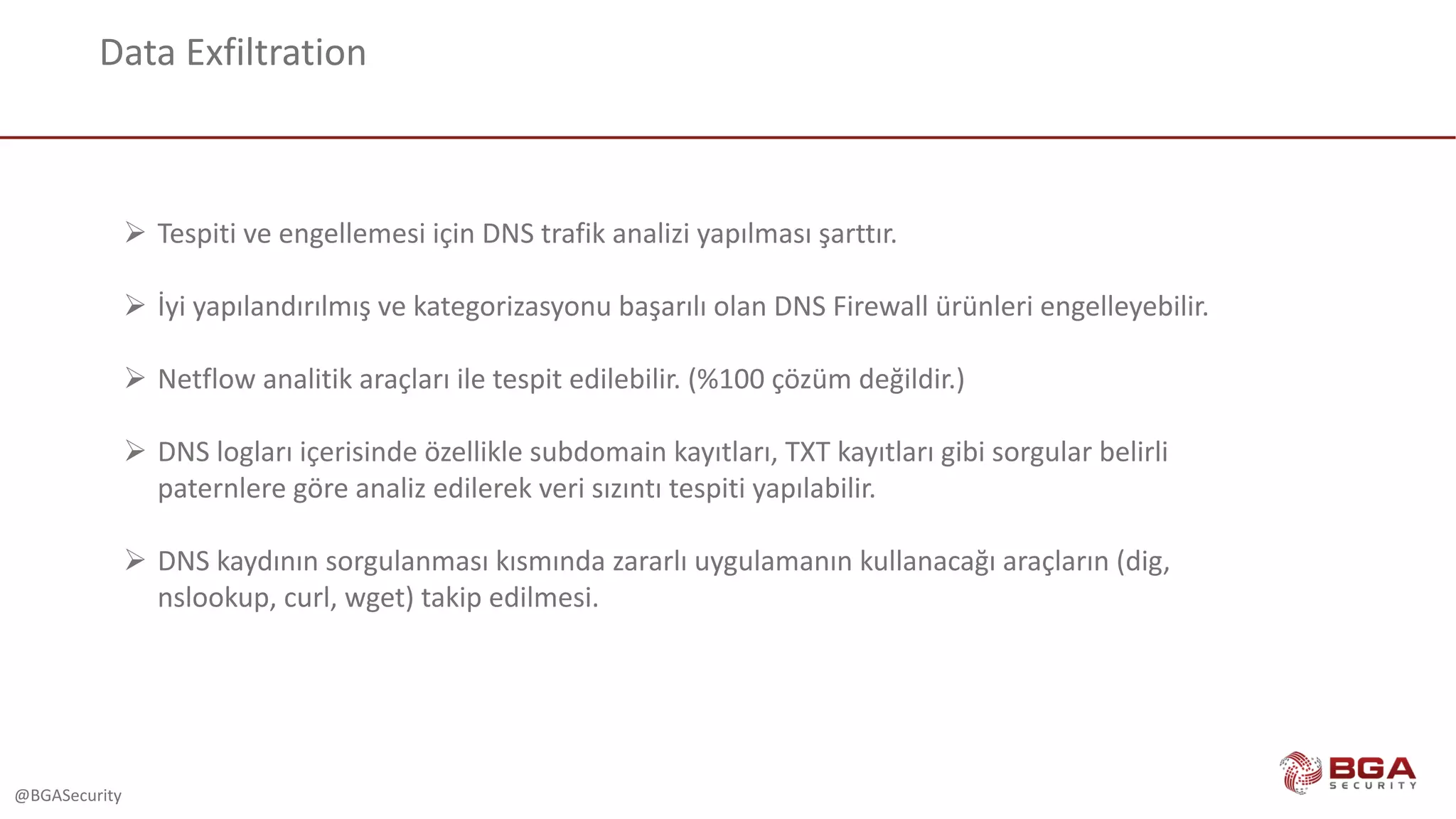 @BGASecurity
Data	Exfiltration
Ø Tespiti	ve	engellemesi	için	DNS	trafik	analizi	yapılması	şarttır.
Ø İyi	yapılandırılmış	ve	kategorizasyonu başarılı	olan	DNS	Firewall	ürünleri	engelleyebilir.
Ø Netflow analitik	araçları	ile	tespit	edilebilir.	(%100	çözüm	değildir.)
Ø DNS	logları içerisinde	özellikle	subdomain kayıtları,	TXT	kayıtları	gibi	sorgular	belirli	
paternlere göre	analiz	edilerek	veri	sızıntı	tespiti	yapılabilir.
Ø DNS	kaydının	sorgulanması	kısmında	zararlı	uygulamanın	kullanacağı	araçların	(dig,	
nslookup,	curl,	wget)	takip	edilmesi.	
 