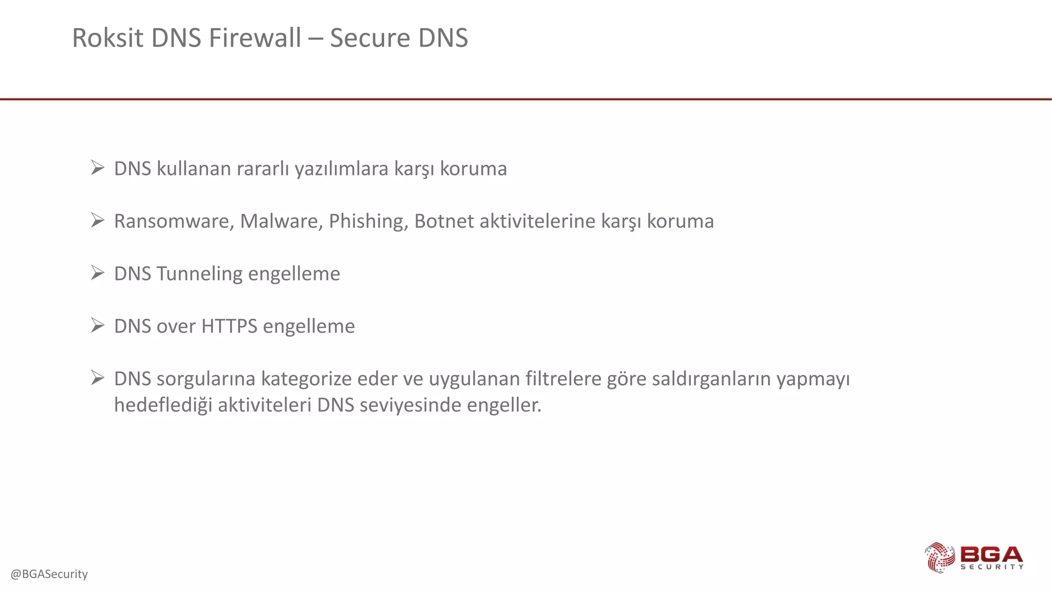 @BGASecurity
Roksit DNS	Firewall	– Secure	DNS
Ø DNS	kullanan rararlı yazılımlara karşı koruma
Ø Ransomware,	Malware,	Phishing,	Botnet aktivitelerine	karşı	koruma
Ø DNS	Tunneling	engelleme
Ø DNS	over	HTTPS	engelleme
Ø DNS	sorgularına kategorize eder ve uygulanan filtrelere göre saldırganların yapmayı
hedeflediği aktiviteleri DNS	seviyesinde engeller.
 