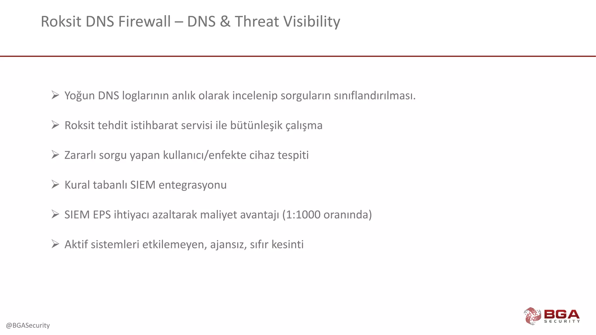 @BGASecurity
Roksit DNS	Firewall	– DNS	&	Threat	Visibility
Ø Yoğun DNS	loglarının anlık olarak incelenip sorguların sınıflandırılması.
Ø Roksit tehdit	istihbarat	servisi	ile	bütünleşik	çalışma
Ø Zararlı sorgu yapan kullanıcı/enfekte cihaz tespiti
Ø Kural tabanlı SIEM	entegrasyonu
Ø SIEM	EPS	ihtiyacı azaltarak maliyet avantajı (1:1000	oranında)
Ø Aktif sistemleri etkilemeyen,	ajansız,	sıfır kesinti
 