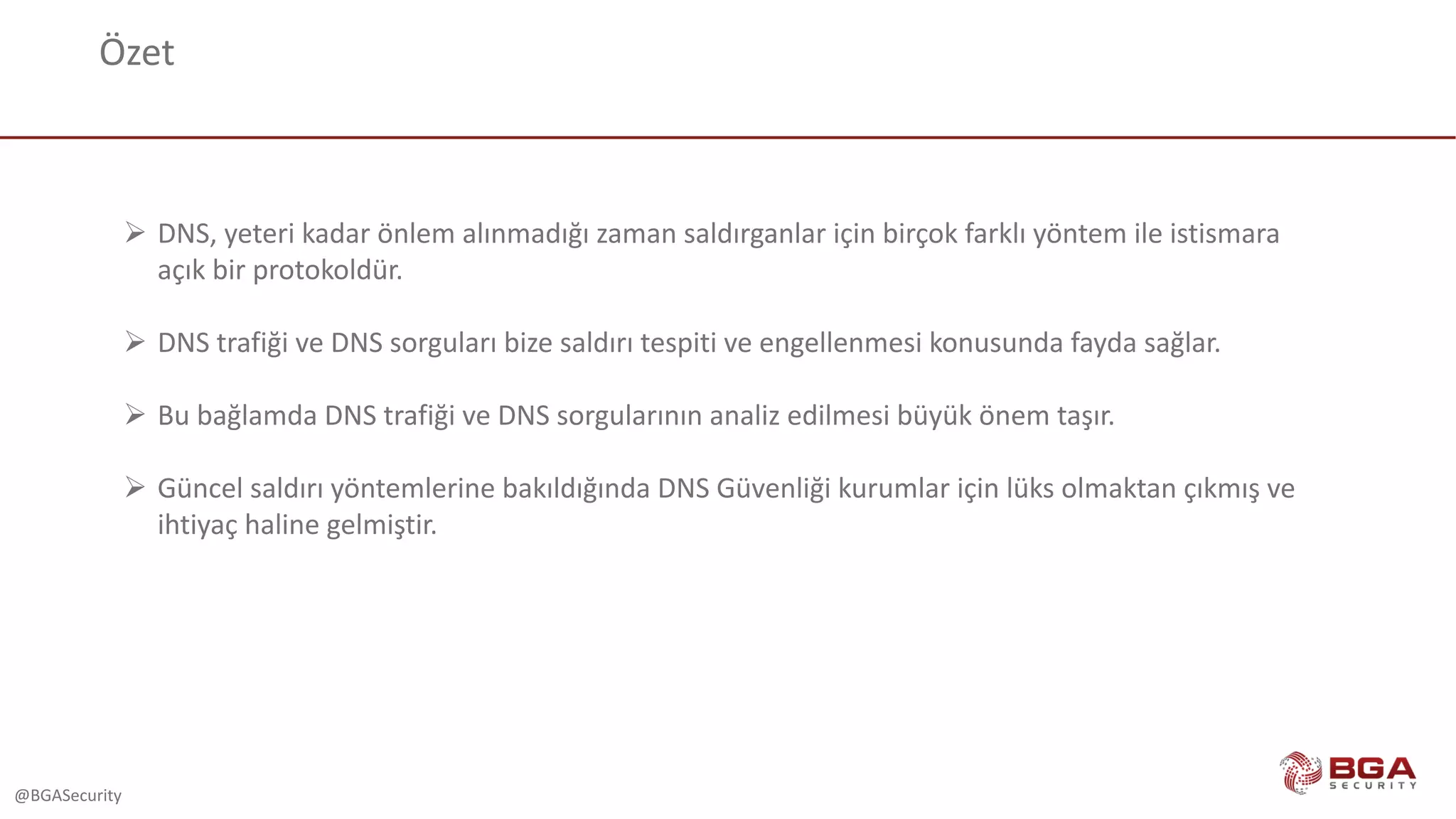 @BGASecurity
Özet
Ø DNS,	yeteri	kadar	önlem	alınmadığı	zaman	saldırganlar	için	birçok	farklı	yöntem	ile	istismara	
açık	bir	protokoldür.
Ø DNS	trafiği	ve	DNS	sorguları	bize	saldırı	tespiti	ve	engellenmesi	konusunda	fayda	sağlar.	
Ø Bu	bağlamda	DNS	trafiği	ve	DNS	sorgularının	analiz	edilmesi	büyük	önem	taşır.
Ø Güncel	saldırı	yöntemlerine	bakıldığında	DNS	Güvenliği	kurumlar	için	lüks	olmaktan	çıkmış	ve	
ihtiyaç	haline	gelmiştir.
 