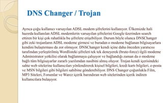 DNS Güvenlik Tehditleri• Servis dışı bırakma (Denial of service) saldırısı: Saldırganın özyinelemeli (recursive) saldırılarla ağdaki bir veya birden çok DNS sunucusunu isteklere cevap veremez hale getirme girişimidir. Sorgularla taşmış bir DNS sunucusunda CPU kullanımı sonuçta en yüksek düzeye ulaşır ve DNS Sunucusu hizmeti kullanılamaz hale gelir. Ağda tam olarak çalışan bir DNS sunucusu olmadan, ağ kullanıcıları, DNS üzerinden öğrenilen ağ hizmetlerini kullanamaz.