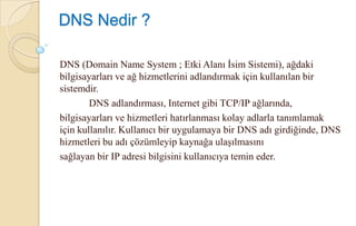 DNS Nedir ?DNS (Domain Name System ; Etki Alanı İsim Sistemi), ağdaki bilgisayarları ve ağ hizmetlerini adlandırmak için kullanılan bir sistemdir. 	DNS adlandırması, Internet gibi TCP/IP ağlarında,bilgisayarları ve hizmetleri hatırlanması kolay adlarla tanımlamak için kullanılır. Kullanıcı bir uygulamaya bir DNS adı girdiğinde, DNS hizmetleri bu adı çözümleyip kaynağa ulaşılmasınısağlayan bir IP adresi bilgisini kullanıcıya temin eder.