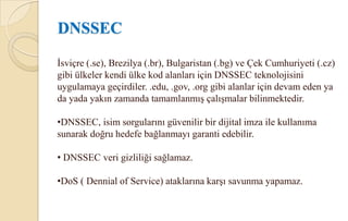 Güvenli dinamik güncellemeler (Secure Dynamic updates): Güvenli dinamik güncelleme özelliği yetkisiz kişilerce veya yetkisiz kaynaklardan DNS isim alanı dosyalarına yanıltıcı veya yanlış bilgi girilerek DNS’e yapılabilecek saldırıları önleyen bir özelliktir.