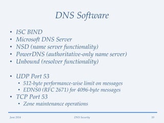 DNS Software
• ISC BIND
• Microsoft DNS Server
• NSD (name server functionality)
• PowerDNS (authoritative-only name server)
• Unbound (resolver functionality)
• UDP Port 53
• 512-byte performance-wise limit on messages
• EDNS0 (RFC 2671) for 4096-byte messages
• TCP Port 53
• Zone maintenance operations
June 2014 DNS Security 10
 