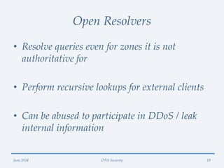 Open Resolvers
• Resolve queries even for zones it is not
authoritative for
• Perform recursive lookups for external clients
• Can be abused to participate in DDoS / leak
internal information
June 2014 DNS Security 19
 