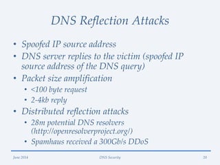 DNS Reflection Attacks
• Spoofed IP source address
• DNS server replies to the victim (spoofed IP
source address of the DNS query)
• Packet size amplification
• <100 byte request
• 2-4kb reply
• Distributed reflection attacks
• 28m potential DNS resolvers
(http://openresolverproject.org/)
• Spamhaus received a 300Gb/s DDoS
June 2014 DNS Security 20
 