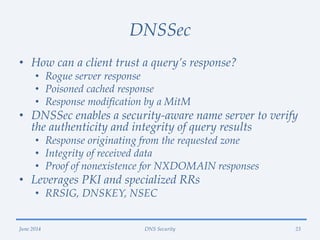 DNSSec
• How can a client trust a query’s response?
• Rogue server response
• Poisoned cached response
• Response modification by a MitM
• DNSSec enables a security-aware name server to verify
the authenticity and integrity of query results
• Response originating from the requested zone
• Integrity of received data
• Proof of nonexistence for NXDOMAIN responses
• Leverages PKI and specialized RRs
• RRSIG, DNSKEY, NSEC
June 2014 DNS Security 23
 
