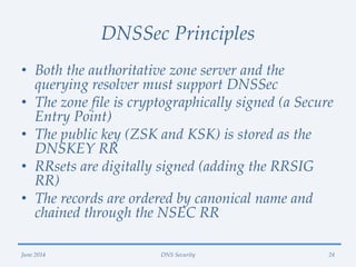 DNSSec Principles
• Both the authoritative zone server and the
querying resolver must support DNSSec
• The zone file is cryptographically signed (a Secure
Entry Point)
• The public key (ZSK and KSK) is stored as the
DNSKEY RR
• RRsets are digitally signed (adding the RRSIG
RR)
• The records are ordered by canonical name and
chained through the NSEC RR
June 2014 DNS Security 24
 