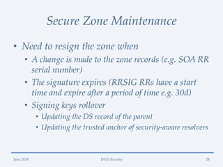 Secure Zone Maintenance
• Need to resign the zone when
• A change is made to the zone records (e.g. SOA RR
serial number)
• The signature expires (RRSIG RRs have a start
time and expire after a period of time e.g. 30d)
• Signing keys rollover
• Updating the DS record of the parent
• Updating the trusted anchor of security-aware resolvers
June 2014 DNS Security 28
 