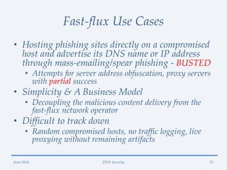 Fast-flux Use Cases
• Hosting phishing sites directly on a compromised
host and advertise its DNS name or IP address
through mass-emailing/spear phishing - BUSTED
• Attempts for server address obfuscation, proxy servers
with partial success
• Simplicity & A Business Model
• Decoupling the malicious content delivery from the
fast-flux network operator
• Difficult to track down
• Random compromised hosts, no traffic logging, live
proxying without remaining artifacts
June 2014 DNS Security 31
 
