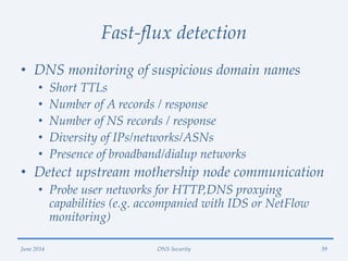 Fast-flux detection
• DNS monitoring of suspicious domain names
• Short TTLs
• Number of A records / response
• Number of NS records / response
• Diversity of IPs/networks/ASNs
• Presence of broadband/dialup networks
• Detect upstream mothership node communication
• Probe user networks for HTTP,DNS proxying
capabilities (e.g. accompanied with IDS or NetFlow
monitoring)
June 2014 DNS Security 39
 