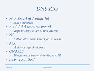 DNS RRs
• SOA (Start of Authority)
• Zone’s properties
• A / AAAA resource record
• Maps hostname to IPv4 / IPv6 address
• NS
• Authoritative name servers for the domain
• MX
• Mail servers for the domain
• CNAME
• Alias for an existing host defined by an A RR
• PTR, TXT, SRV
June 2014 DNS Security 9
 