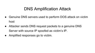 DNS Amplification Attack
● Genuine DNS servers used to perform DOS attack on victim
host
● Attacker sends DNS request packets to a genuine DNS
Server with source IP spoofed as victim’s IP.
● Amplified responses go to victim.
 